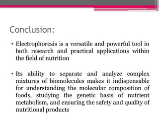 Conclusion:
• Electrophoresis is a versatile and powerful tool in
both research and practical applications within
the field of nutrition
• Its ability to separate and analyze complex
mixtures of biomolecules makes it indispensable
for understanding the molecular composition of
foods, studying the genetic basis of nutrient
metabolism, and ensuring the safety and quality of
nutritional products
 