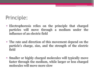 Principle:
• Electrophoresis relies on the principle that charged
particles will move through a medium under the
influence of an electric field
• The rate and direction of this movement depend on the
particle’s charge, size, and the strength of the electric
field
• Smaller or highly charged molecules will typically move
faster through the medium, while larger or less charged
molecules will move more slow
 