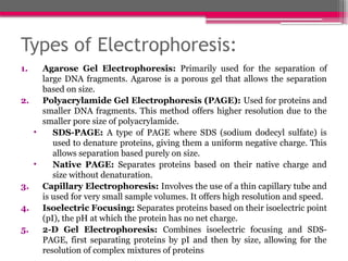 Types of Electrophoresis:
1. Agarose Gel Electrophoresis: Primarily used for the separation of
large DNA fragments. Agarose is a porous gel that allows the separation
based on size.
2. Polyacrylamide Gel Electrophoresis (PAGE): Used for proteins and
smaller DNA fragments. This method offers higher resolution due to the
smaller pore size of polyacrylamide.
• SDS-PAGE: A type of PAGE where SDS (sodium dodecyl sulfate) is
used to denature proteins, giving them a uniform negative charge. This
allows separation based purely on size.
• Native PAGE: Separates proteins based on their native charge and
size without denaturation.
3. Capillary Electrophoresis: Involves the use of a thin capillary tube and
is used for very small sample volumes. It offers high resolution and speed.
4. Isoelectric Focusing: Separates proteins based on their isoelectric point
(pI), the pH at which the protein has no net charge.
5. 2-D Gel Electrophoresis: Combines isoelectric focusing and SDS-
PAGE, first separating proteins by pI and then by size, allowing for the
resolution of complex mixtures of proteins
 