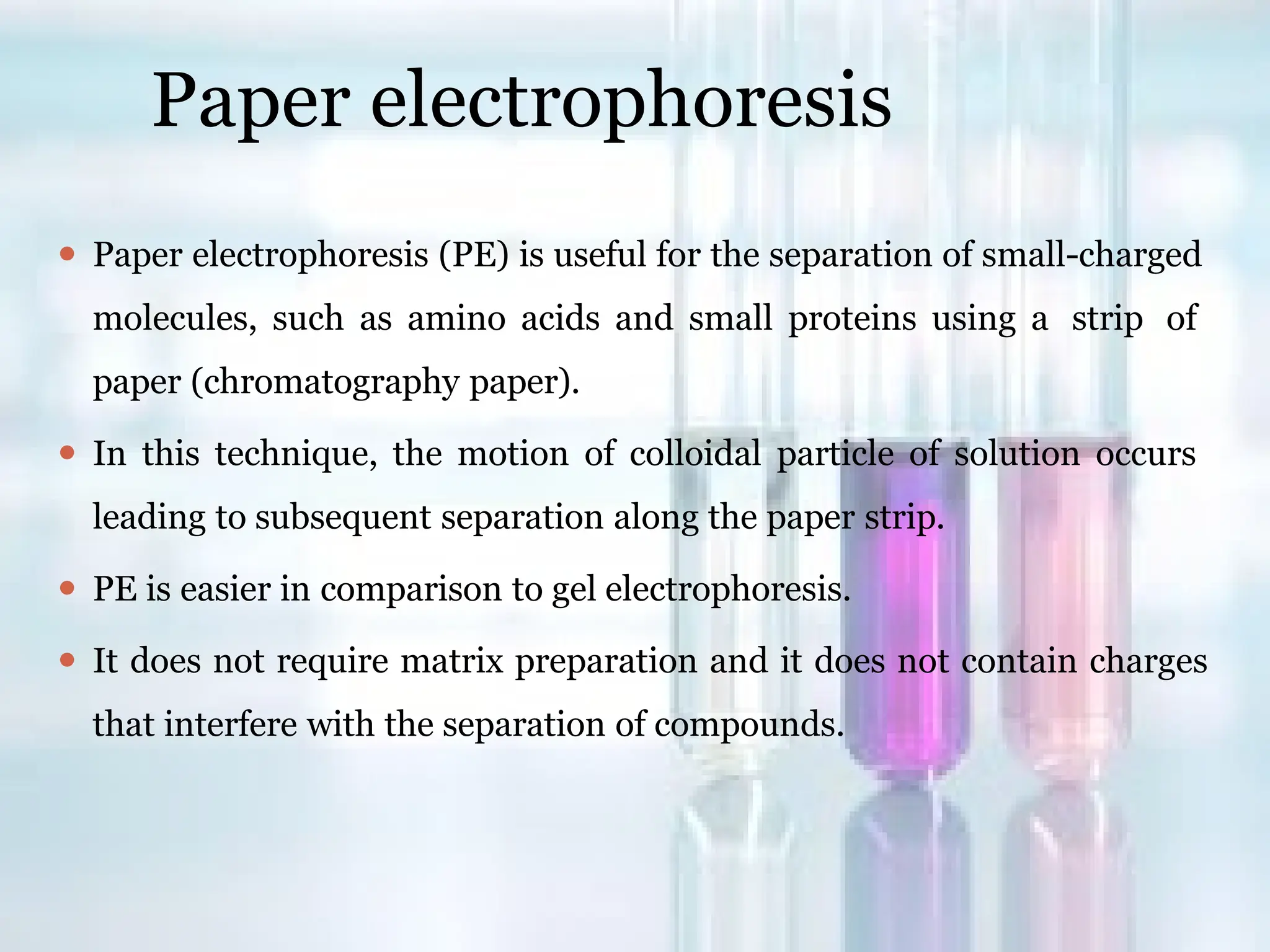 Paper electrophoresis
⚫ Paper electrophoresis (PE) is useful for the separation of small-charged
molecules, such as amino acids and small proteins using a strip of
paper (chromatography paper).
⚫ In this technique, the motion of colloidal particle of solution occurs
leading to subsequent separation along the paper strip.
⚫ PE is easier in comparison to gel electrophoresis.
⚫ It does not require matrix preparation and it does not contain charges
that interfere with the separation of compounds.
 