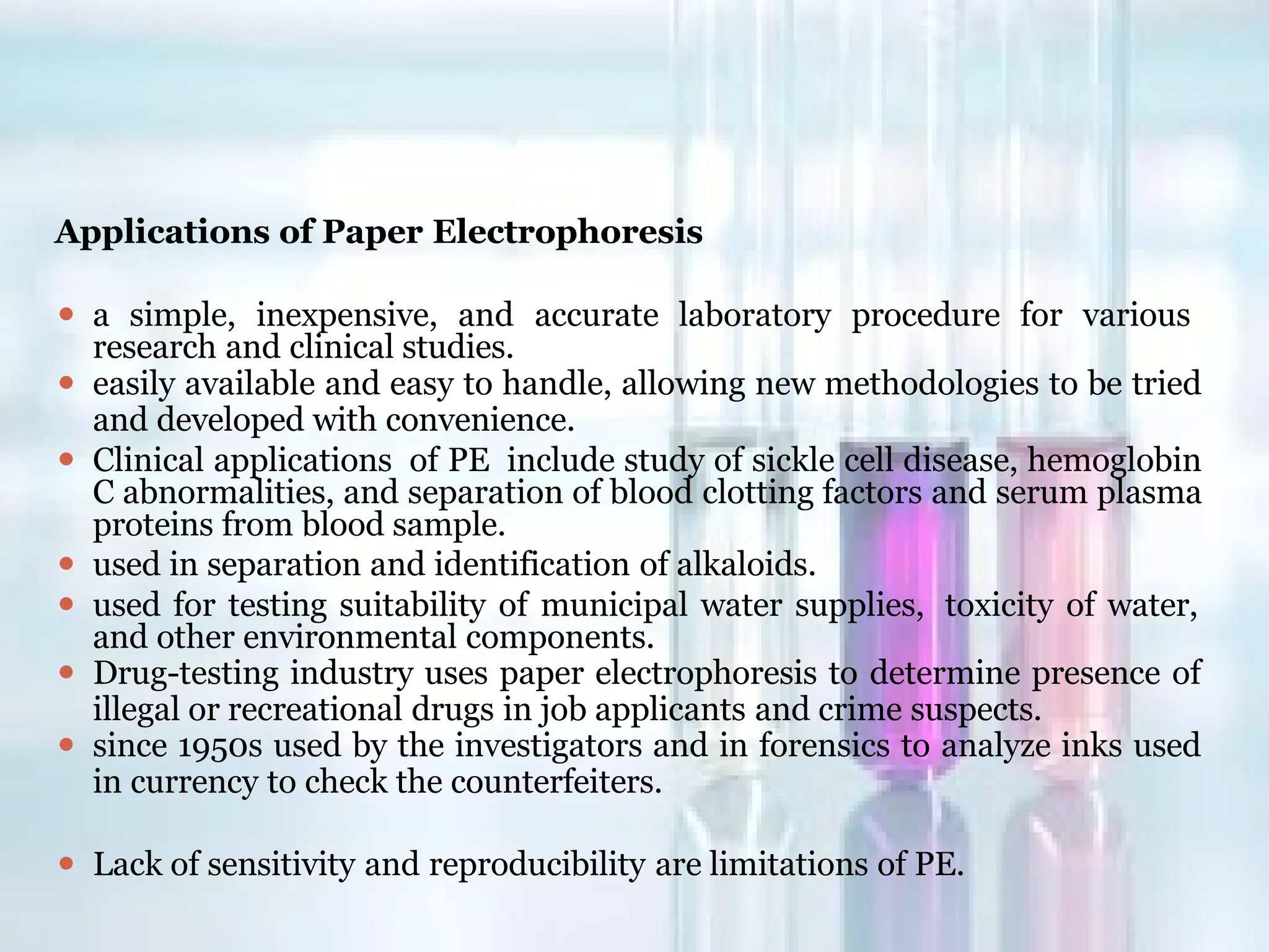 Applications of Paper Electrophoresis
⚫ a simple, inexpensive, and accurate laboratory procedure for various
research and clinical studies.
⚫ easily available and easy to handle, allowing new methodologies to be tried
and developed with convenience.
⚫ Clinical applications of PE include study of sickle cell disease, hemoglobin
C abnormalities, and separation of blood clotting factors and serum plasma
proteins from blood sample.
⚫ used in separation and identification of alkaloids.
⚫ used for testing suitability of municipal water supplies, toxicity of water,
and other environmental components.
⚫ Drug-testing industry uses paper electrophoresis to determine presence of
illegal or recreational drugs in job applicants and crime suspects.
⚫ since 1950s used by the investigators and in forensics to analyze inks used
in currency to check the counterfeiters.
⚫ Lack of sensitivity and reproducibility are limitations of PE.
 
