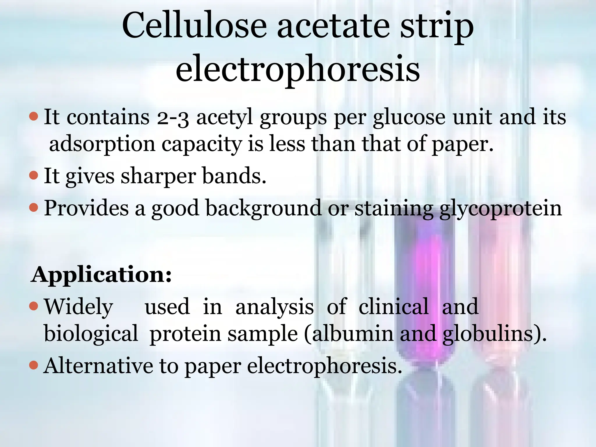 Cellulose acetate strip
electrophoresis
⚫It contains 2-3 acetyl groups per glucose unit and its
adsorption capacity is less than that of paper.
⚫It gives sharper bands.
⚫Provides a good background or staining glycoprotein
Application:
⚫Widely used in analysis of clinical and
biological protein sample (albumin and globulins).
⚫Alternative to paper electrophoresis.
 