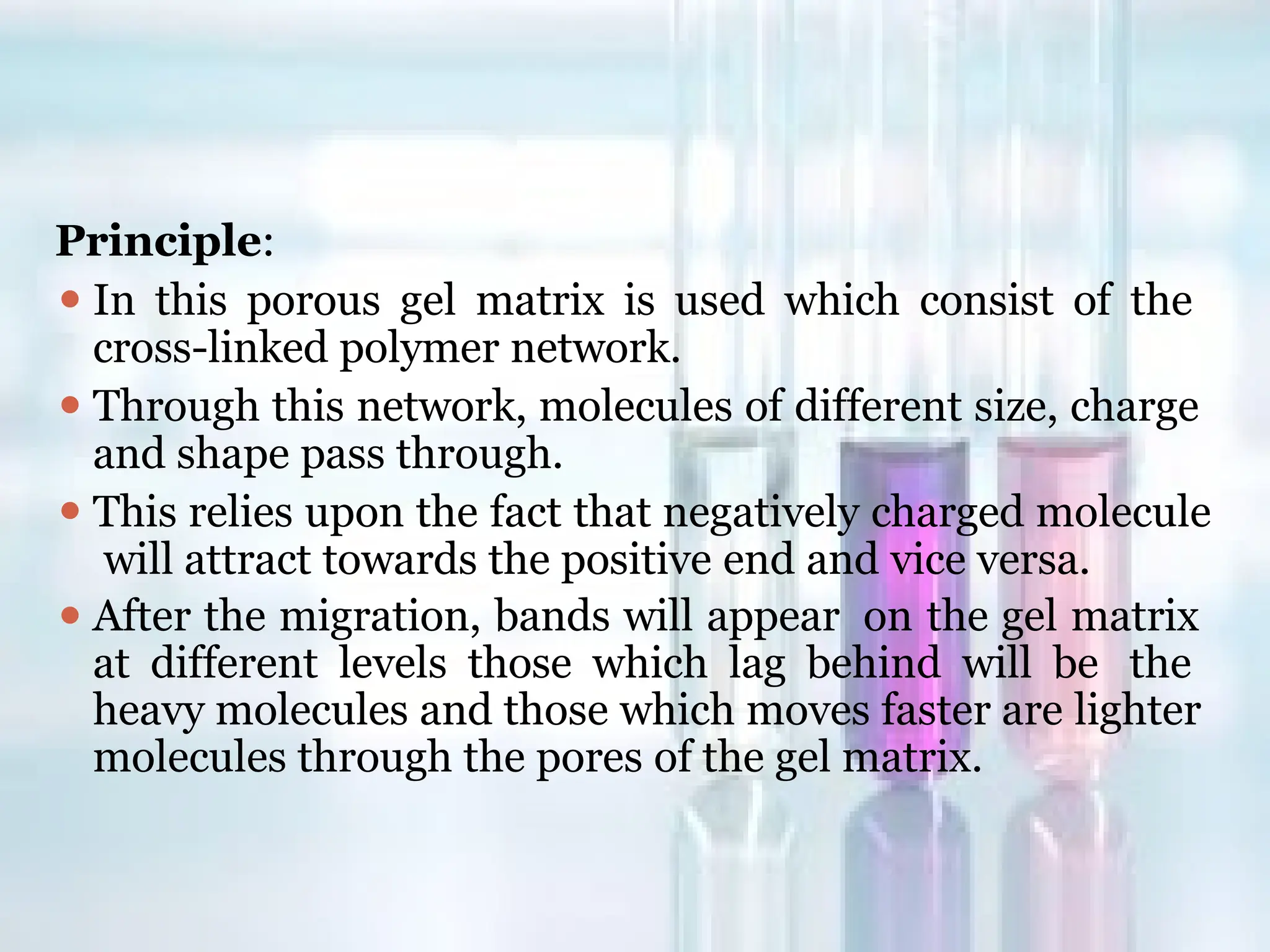 Principle:
⚫ In this porous gel matrix is used which consist of the
cross-linked polymer network.
⚫ Through this network, molecules of different size, charge
and shape pass through.
⚫ This relies upon the fact that negatively charged molecule
will attract towards the positive end and vice versa.
⚫ After the migration, bands will appear on the gel matrix
at different levels those which lag behind will be the
heavy molecules and those which moves faster are lighter
molecules through the pores of the gel matrix.
 