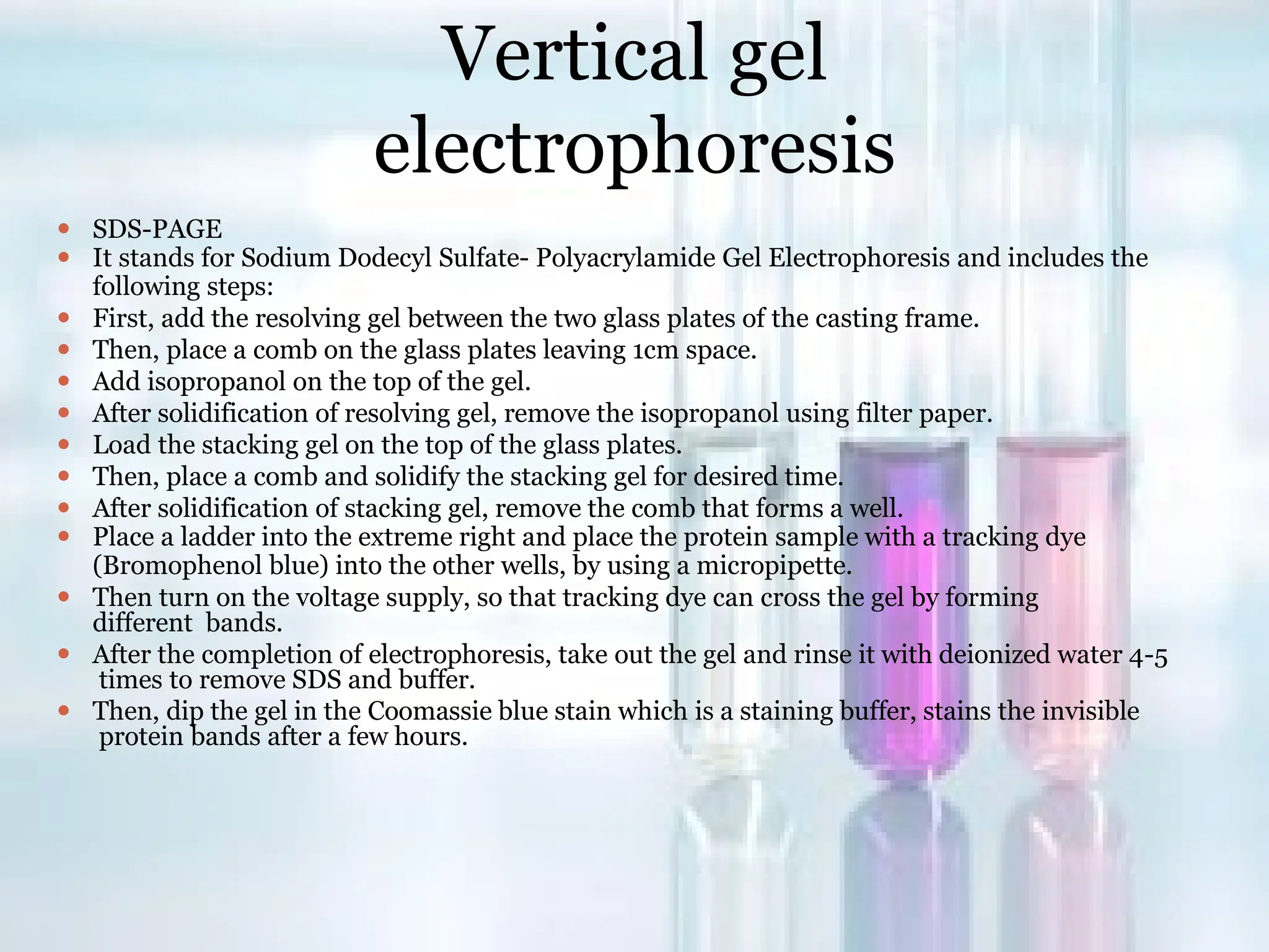 Vertical gel
electrophoresis
⚫ SDS-PAGE
⚫ It stands for Sodium Dodecyl Sulfate- Polyacrylamide Gel Electrophoresis and includes the
following steps:
⚫ First, add the resolving gel between the two glass plates of the casting frame.
⚫ Then, place a comb on the glass plates leaving 1cm space.
⚫ Add isopropanol on the top of the gel.
⚫ After solidification of resolving gel, remove the isopropanol using filter paper.
⚫ Load the stacking gel on the top of the glass plates.
⚫ Then, place a comb and solidify the stacking gel for desired time.
⚫ After solidification of stacking gel, remove the comb that forms a well.
⚫ Place a ladder into the extreme right and place the protein sample with a tracking dye
(Bromophenol blue) into the other wells, by using a micropipette.
⚫ Then turn on the voltage supply, so that tracking dye can cross the gel by forming
different bands.
⚫ After the completion of electrophoresis, take out the gel and rinse it with deionized water 4-5
times to remove SDS and buffer.
⚫ Then, dip the gel in the Coomassie blue stain which is a staining buffer, stains the invisible
protein bands after a few hours.
 