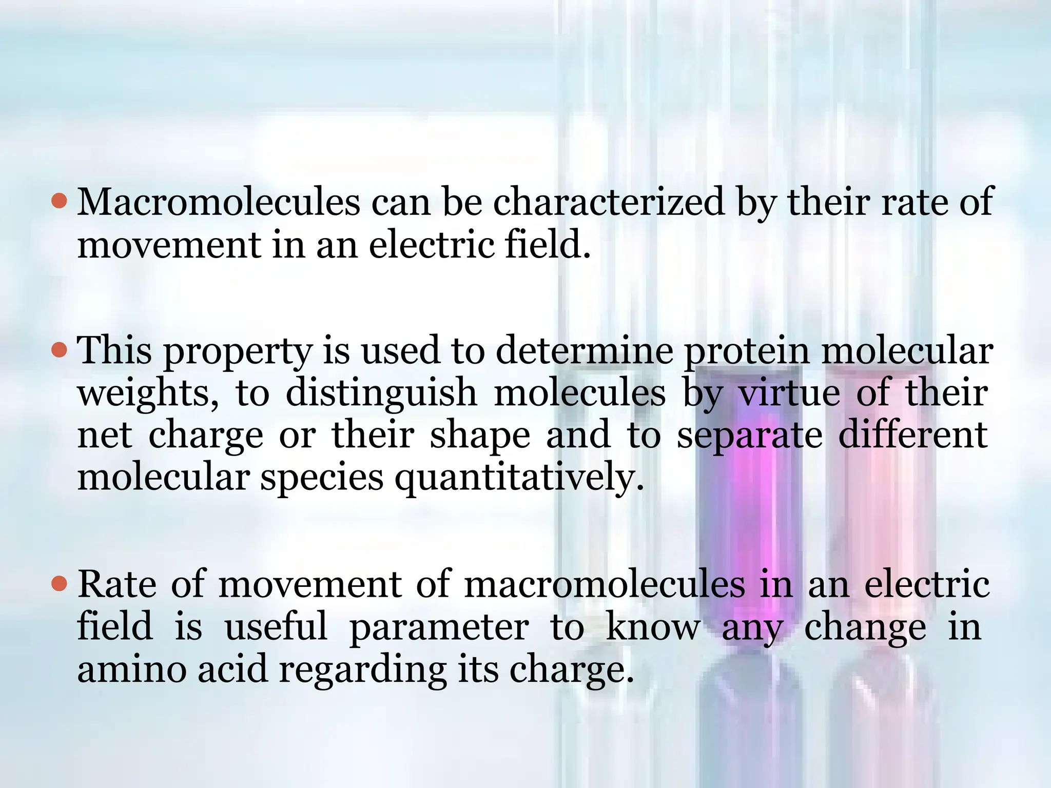 ⚫Macromolecules can be characterized by their rate of
movement in an electric field.
⚫This property is used to determine protein molecular
weights, to distinguish molecules by virtue of their
net charge or their shape and to separate different
molecular species quantitatively.
⚫Rate of movement of macromolecules in an electric
field is useful parameter to know any change in
amino acid regarding its charge.
 