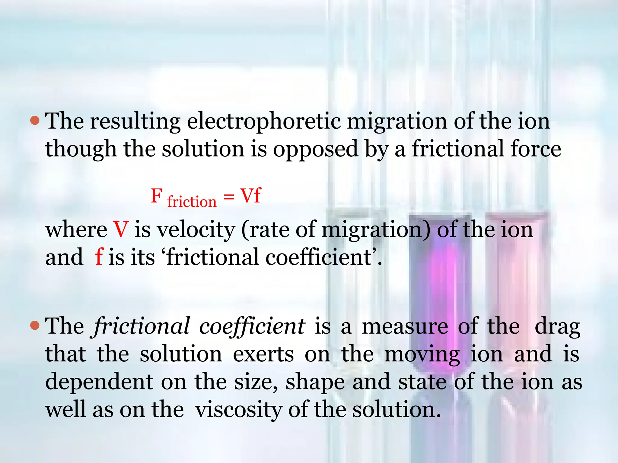 ⚫The resulting electrophoretic migration of the ion
though the solution is opposed by a frictional force
F friction = Vf
where V is velocity (rate of migration) of the ion
and f is its ‘frictional coefficient’.
⚫The frictional coefficient is a measure of the drag
that the solution exerts on the moving ion and is
dependent on the size, shape and state of the ion as
well as on the viscosity of the solution.
 