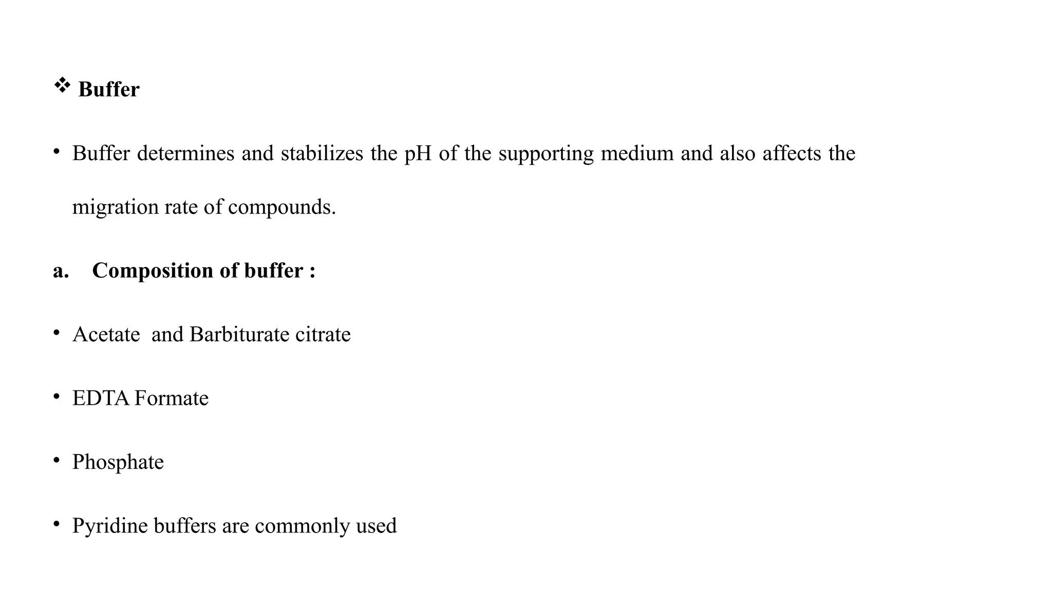  Buffer
• Buffer determines and stabilizes the pH of the supporting medium and also affects the
migration rate of compounds.
a. Composition of buffer :
• Acetate and Barbiturate citrate
• EDTA Formate
• Phosphate
• Pyridine buffers are commonly used
 