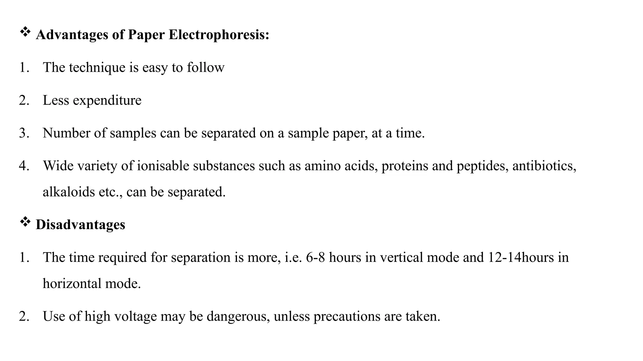  Advantages of Paper Electrophoresis:
1. The technique is easy to follow
2. Less expenditure
3. Number of samples can be separated on a sample paper, at a time.
4. Wide variety of ionisable substances such as amino acids, proteins and peptides, antibiotics,
alkaloids etc., can be separated.
 Disadvantages
1. The time required for separation is more, i.e. 6-8 hours in vertical mode and 12-14hours in
horizontal mode.
2. Use of high voltage may be dangerous, unless precautions are taken.
 