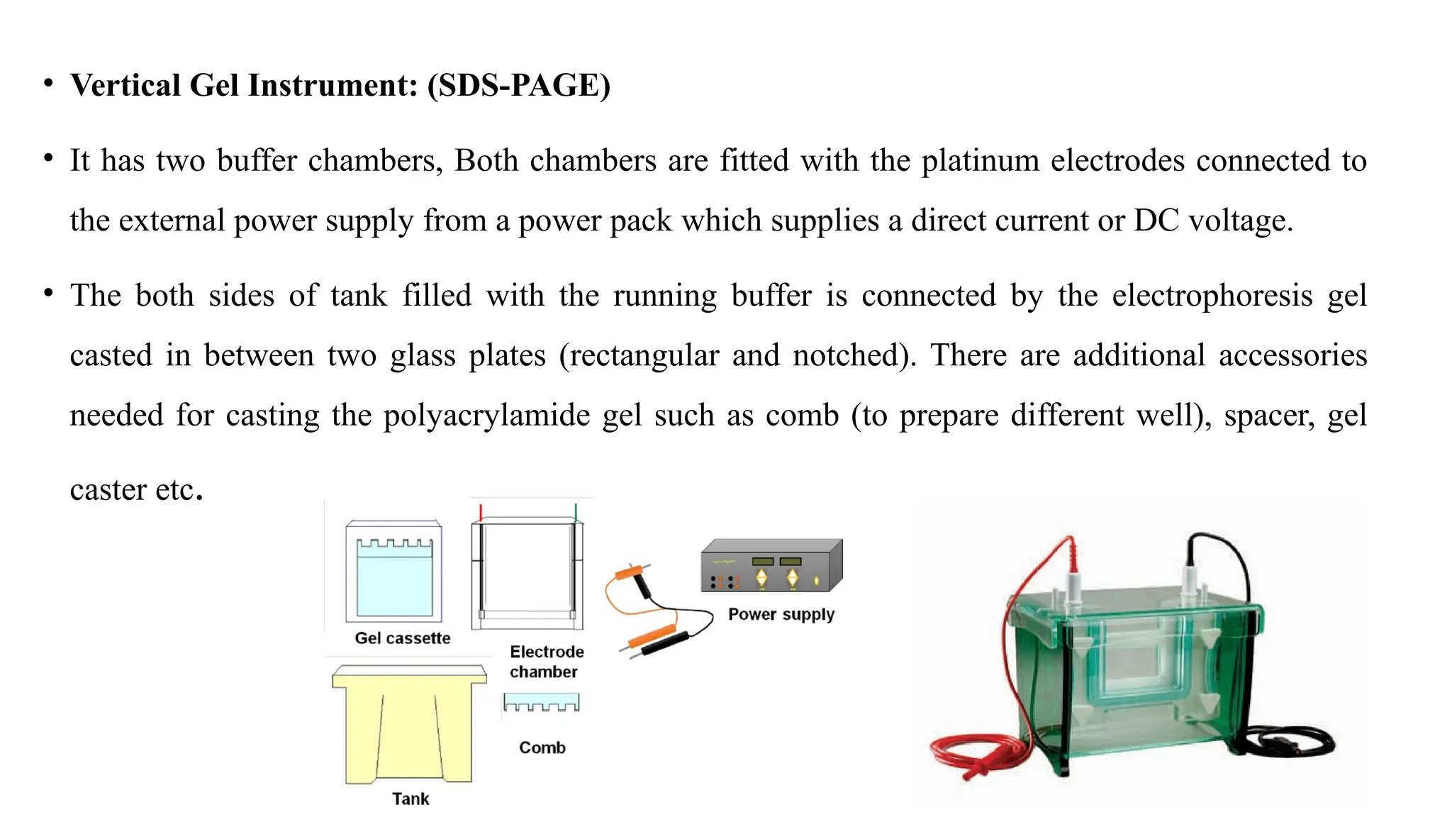 • Vertical Gel Instrument: (SDS-PAGE)
• It has two buffer chambers, Both chambers are fitted with the platinum electrodes connected to
the external power supply from a power pack which supplies a direct current or DC voltage.
• The both sides of tank filled with the running buffer is connected by the electrophoresis gel
casted in between two glass plates (rectangular and notched). There are additional accessories
needed for casting the polyacrylamide gel such as comb (to prepare different well), spacer, gel
caster etc.
 