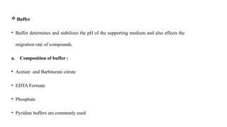  Buffer
• Buffer determines and stabilizes the pH of the supporting medium and also affects the
migration rate of compounds.
a. Composition of buffer :
• Acetate and Barbiturate citrate
• EDTA Formate
• Phosphate
• Pyridine buffers are commonly used
 