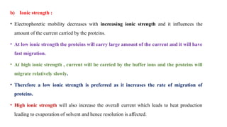b) Ionic strength :
• Electrophoretic mobility decreases with increasing ionic strength and it influences the
amount of the current carried by the proteins.
• At low ionic strength the proteins will carry large amount of the current and it will have
fast migration.
• At high ionic strength , current will be carried by the buffer ions and the proteins will
migrate relatively slowly.
• Therefore a low ionic strength is preferred as it increases the rate of migration of
proteins.
• High ionic strength will also increase the overall current which leads to heat production
leading to evaporation of solvent and hence resolution is affected.
 