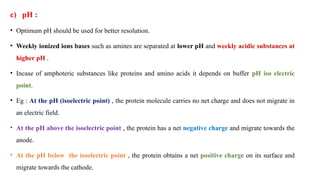 c) pH :
• Optimum pH should be used for better resolution.
• Weekly ionized ions bases such as amines are separated at lower pH and weekly acidic substances at
higher pH .
• Incase of amphoteric substances like proteins and amino acids it depends on buffer pH iso electric
point.
• Eg : At the pH (isoelectric point) , the protein molecule carries no net charge and does not migrate in
an electric field.
• At the pH above the isoelectric point , the protein has a net negative charge and migrate towards the
anode.
• At the pH below the isoelectric point , the protein obtains a net positive charge on its surface and
migrate towards the cathode.
 