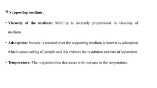  Supporting medium :
• Viscosity of the medium: Mobility is inversely proportional to viscosity of
medium.
• Adsorption: Sample is retained over the supporting medium is known as adsorption
which causes tailing of sample and this reduces the resolution and rate of separation.
• Temperature: The migration time decreases with increase in the temperature.
 