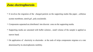 Zone electrophoresis
• It involves the migration of the charged particle on the supporting media like paper , cellulose
acetate membrane ,starch gel , poly acrylamide.
• Components separated are distributed into discrete zone on the supporting media.
• Supporting media are saturated with buffer solution , small volume of the sample is applied as
narrow band.
• On application of electricity to electrodes at the ends of strips components migrates at a rate
determined by its electrophoretic mobility.
 