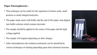Paper Electrophoresis :
• This technique can be useful for the separation of amino acids, small
proteins or small charged molecules.
• The paper strips moist with buffer and the end of this paper strip dipped
into buffer solution which contain electrode.
• The sample should be applied in the centre of the paper and the high
voltage applied.
• The sample will migrate depending on their charges.
• After electrophoresis the isolated constituents can be identified by
various techniques of staining depending upon their chemical structure.
 
