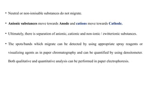 • Neutral or non-ionisable substances do not migrate.
• Anionic substances move towards Anode and cations move towards Cathode.
• Ultimately, there is separation of anionic, cationic and non-ionic / zwitterionic substances.
• The spots/bands which migrate can be detected by using appropriate spray reagents or
visualizing agents as in paper chromatography and can be quantified by using densitometer.
Both qualitative and quantitative analysis can be performed in paper electrophoresis.
 