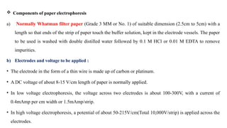  Components of paper electrophoresis
a) Normally Whatman filter paper (Grade 3 MM or No. 1) of suitable dimension (2.5cm to 5cm) with a
length so that ends of the strip of paper touch the buffer solution, kept in the electrode vessels. The paper
to be used is washed with double distilled water followed by 0.1 M HCl or 0.01 M EDTA to remove
impurities.
b) Electrodes and voltage to be applied :
• The electrode in the form of a thin wire is made up of carbon or platinum.
• A DC voltage of about 8-15 V/cm length of paper is normally applied.
• In low voltage electrophoresis, the voltage across two electrodes is about 100-300V, with a current of
0.4mAmp per cm width or 1.5mAmp/strip.
• In high voltage electrophoresis, a potential of about 50-215V/cm(Total 10,000V/strip) is applied across the
electrodes.
 
