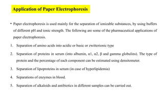 Application of Paper Electrophoresis
• Paper electrophoresis is used mainly for the separation of ionizable substances, by using buffers
of different pH and ionic strength. The following are some of the pharmaceutical applications of
paper electrophoresis.
1. Separation of amino acids into acidic or basic or zwitterionic type
2. Separation of proteins in serum (into albumin, α1, α2, β and gamma globulins). The type of
protein and the percentage of each component can be estimated using densitometer.
3. Separation of lipoproteins in serum (in case of hyperlipidemia)
4. Separations of enzymes in blood.
5. Separation of alkaloids and antibiotics in different samples can be carried out.
 