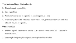  Advantages of Paper Electrophoresis:
1. The technique is easy to follow
2. Less expenditure
3. Number of samples can be separated on a sample paper, at a time.
4. Wide variety of ionisable substances such as amino acids, proteins and peptides, antibiotics,
alkaloids etc., can be separated.
 Disadvantages
1. The time required for separation is more, i.e. 6-8 hours in vertical mode and 12-14hours in
horizontal mode.
2. Use of high voltage may be dangerous, unless precautions are taken.
 