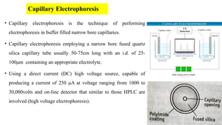 Capillary Electrophoresis
• Capillary electrophoresis is the technique of performing
electrophoresis in buffer filled narrow bore capillaries.
• Capillary electrophoresis employing a narrow bore fused quartz
silica capillary tube usually 50-75cm long with an i.d. of 25-
100μm containing an appropriate electrolyte.
• Using a direct current (DC) high voltage source, capable of
producing a current of 250 μA at voltage ranging from 1000 to
30,000volts and on-line detector that similar to those HPLC are
involved (high voltage electrophoresis).
 
