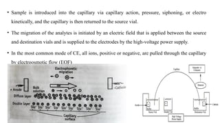• Sample is introduced into the capillary via capillary action, pressure, siphoning, or electro
kinetically, and the capillary is then returned to the source vial.
• The migration of the analytes is initiated by an electric field that is applied between the source
and destination vials and is supplied to the electrodes by the high-voltage power supply.
• In the most common mode of CE, all ions, positive or negative, are pulled through the capillary
by electroosmotic flow (EOF)
 