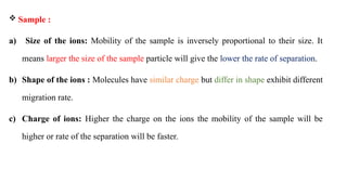  Sample :
a) Size of the ions: Mobility of the sample is inversely proportional to their size. It
means larger the size of the sample particle will give the lower the rate of separation.
b) Shape of the ions : Molecules have similar charge but differ in shape exhibit different
migration rate.
c) Charge of ions: Higher the charge on the ions the mobility of the sample will be
higher or rate of the separation will be faster.
 