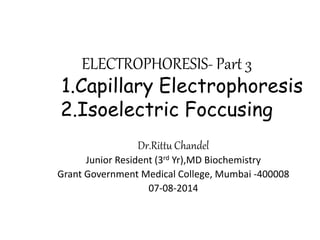 ELECTROPHORESIS- Part 3
1.Capillary Electrophoresis
2.Isoelectric Foccusing
Dr.Rittu Chandel
Junior Resident (3rd Yr),MD Biochemistry
Grant Government Medical College, Mumbai -400008
07-08-2014
 