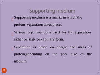 Supporting medium
Supporting medium is a matrix in which the
protein separation takes place.
V
arious type has been used for the separation
either on slab or capillary form.
Separation is based on charge and mass of
protein,depending on the pore size of the
medium.
23
 