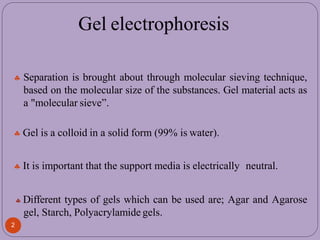  Separation is brought about through molecular sieving technique,
based on the molecular size of the substances. Gel material acts as
a "molecular sieve”.
 Gel is a colloid in a solid form (99% is water).
 It is important that the support media is electrically neutral.
 Different types of gels which can be used are; Agar and Agarose
gel, Starch, Polyacrylamide gels.
2
Gel electrophoresis
 