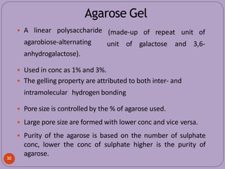Agarose Gel
(made-up of repeat unit of
30
unit of galactose and 3,6-
 A linear polysaccharide
agarobiose-alternating
anhydrogalactose).
 Used in conc as 1% and 3%.
 The gelling property are attributed to both inter- and
intramolecular hydrogen bonding
 Pore size is controlled by the % of agarose used.
 Large pore size are formed with lower conc and vice versa.
 Purity of the agarose is based on the number of sulphate
conc, lower the conc of sulphate higher is the purity of
agarose.
 