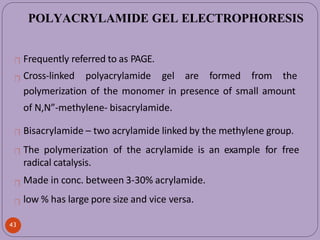 POLYACRYLAMIDE GEL ELECTROPHORESIS
Frequently referred to as PAGE.
Cross-linked polyacrylamide gel are formed from the
polymerization of the monomer in presence of small amount
of N,N”-methylene- bisacrylamide.
Bisacrylamide – two acrylamide linked by the methylene group.
The polymerization of the acrylamide is an example for free
radical catalysis.
Made in conc. between 3-30% acrylamide.
low % has large pore size and vice versa.
43
 