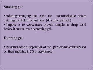 Stacking gel:
ordering/arranging and conc. the macromolecule before
entering the fieldofseparation. (4% ofacrylamide)
Purpose is to concentrate protein sample in sharp band
beforeit enters main separatinggel.
Running gel:
the actualzone of separationof the particle/molecules based
on their mobility.(15%of acrylamide)
 