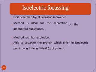 Isoelectricfocussing
of the
First described by- H.Svensson in Sweden.
Method is ideal for the separation
amphoteric substances.
Method has high resolution.
Able to separate the protein which differ in isoelectric
point by as little as little 0.01 of pH unit.
61
 
