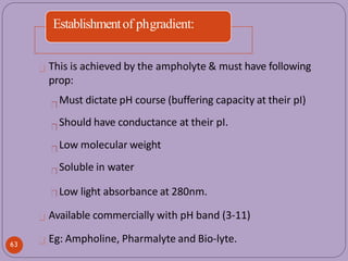 Establishmentof phgradient:
This is achieved by the ampholyte & must have following
prop:
Must dictate pH course (buffering capacity at their pI)
Should have conductance at their pI.
Low molecular weight
Soluble in water
Low light absorbance at 280nm.
Available commercially with pH band (3-11)
Eg: Ampholine, Pharmalyte and Bio-lyte.
63
 
