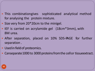  This combinationgives sophisticated analytical method
for analysing the protein mixture.
 Size very from 20*20cm to the minigel.
 IEF is carried on acrylamide gel (18cm*3mm), with
8M urea.
68
for further
 After separation, placed on 10% SDS-P
AGE
separation .
 Usedinfieldof proteomics.
 Canseparate1000to 3000proteinsfromthecellor tissueextract.
 