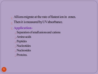 Allionsmigrateat the rate offastestionin zones.
Thenit ismeasuredbyUVabsorbance.
Application-
Separationofsmallanionsand cations
Aminoacids
Peptides
Nucleotides
Nucleosides
Proteins.
71
 