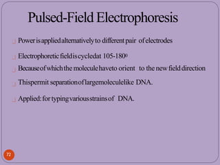 Pulsed-FieldElectrophoresis
Powerisappliedalternativelyto differentpair ofelectrodes
Electrophoreticfieldiscycledat 105-1800
Becauseofwhichthemoleculehaveto orient to the newfielddirection
Thispermit separationoflargemoleculelike DNA.
Applied:fortypingvariousstrainsof DNA.
72
 