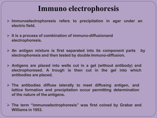 under an
 Immunoelectrophoresis refers to precipitation in agar
electric field.
 It is a process of combination of immuno-diffusionand
electrophoresis.
 An antigen mixture is first separated into its component parts by
electrophoresis and then tested by double immuno-diffusion.
 Antigens are placed into wells cut in a gel (without antibody) and
electrophoresed. A trough is then cut in the gel into which
antibodies are placed.
 The antibodies diffuse laterally to meet diffusing antigen, and
lattice formation and precipitation occur permitting determination
of the nature of the antigens.
 The term “immunoelectrophoresis” was first coined by Grabar and
Williams in 1953.
Immuno electrophoresis
 