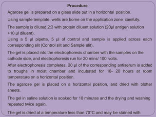 Procedure
Agarose gel is prepared on a glass slide put in a horizontal position.
Using sample template, wells are borne on the application zone carefully.
The sample is diluted 2:3 with protein diluent solution (20μl antigen solution
+10 μl diluent).
Using a 5 μl pipette, 5 μl of control and sample is applied across each
corresponding slit (Control slit and Sample slit).
The gel is placed into the electrophoresis chamber with the samples on the
cathode side, and electrophoresis run for 20 mins/ 100 volts.
After electrophoresis completes, 20 μl of the corresponding antiserum is added
to troughs in moist chamber and incubated for 18- 20 hours at room
temperature on a horizontal position.
The agarose gel is placed on a horizontal position, and dried with blotter
sheets.
The gel in saline solution is soaked for 10 minutes and the drying and washing
repeated twice again.
The gel is dried at a temperature less than 70°C and may be stained with
 