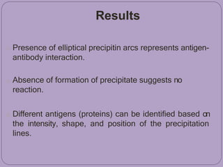 Results
o Presence of elliptical precipitin arcs represents antigen-
antibody interaction.
o Absence of formation of precipitate suggests no
reaction.
o Different antigens (proteins) can be identified based on
the intensity, shape, and position of the precipitation
lines.
 