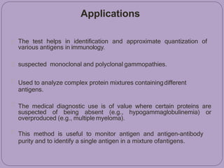 Applications
The test helps in identification and approximate quantization of
various antigens in immunology.
suspected monoclonal and polyclonal gammopathies.
Used to analyze complex protein mixtures containingdifferent
antigens.
The medical diagnostic use is of value where certain proteins are
suspected of being absent (e.g., hypogammaglobulinemia) or
overproduced (e.g., multiple myeloma).
This method is useful to monitor antigen and antigen-antibody
purity and to identify a single antigen in a mixture ofantigens.
 