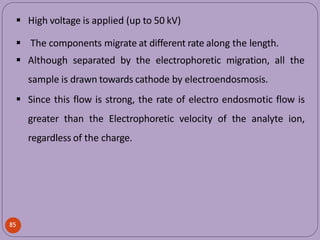 High voltage is applied (up to 50 kV)
 The components migrate at different rate along the length.
 Although separated by the electrophoretic migration, all the
sample is drawn towards cathode by electroendosmosis.
 Since this flow is strong, the rate of electro endosmotic flow is
greater than the Electrophoretic velocity of the analyte ion,
regardless of the charge.
85
 