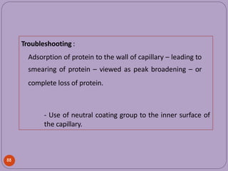 Troubleshooting :
Adsorption of protein to the wall of capillary – leading to
smearing of protein – viewed as peak broadening – or
complete loss of protein.
- Use of neutral coating group to the inner surface of
the capillary.
88
 