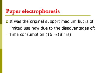 Paper electrophoresis
 It was the original support medium but is of
limited use now due to the disadvantages of:
- Time consumption.(16 →18 hrs)
 