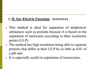  II. Iso–Electric Focusing: xxxxxxxxx
 This method is ideal for separation of amphoteric
substances such as proteins because it is based on the
separation of molecules according to their isoelectric
points (I.E.P).
 The method has high resolution being able to separate
proteins that differ in their I.E.P by as little as 0.01 of
a pH unit.
 It is especially useful in separation of isoenzymes.
 