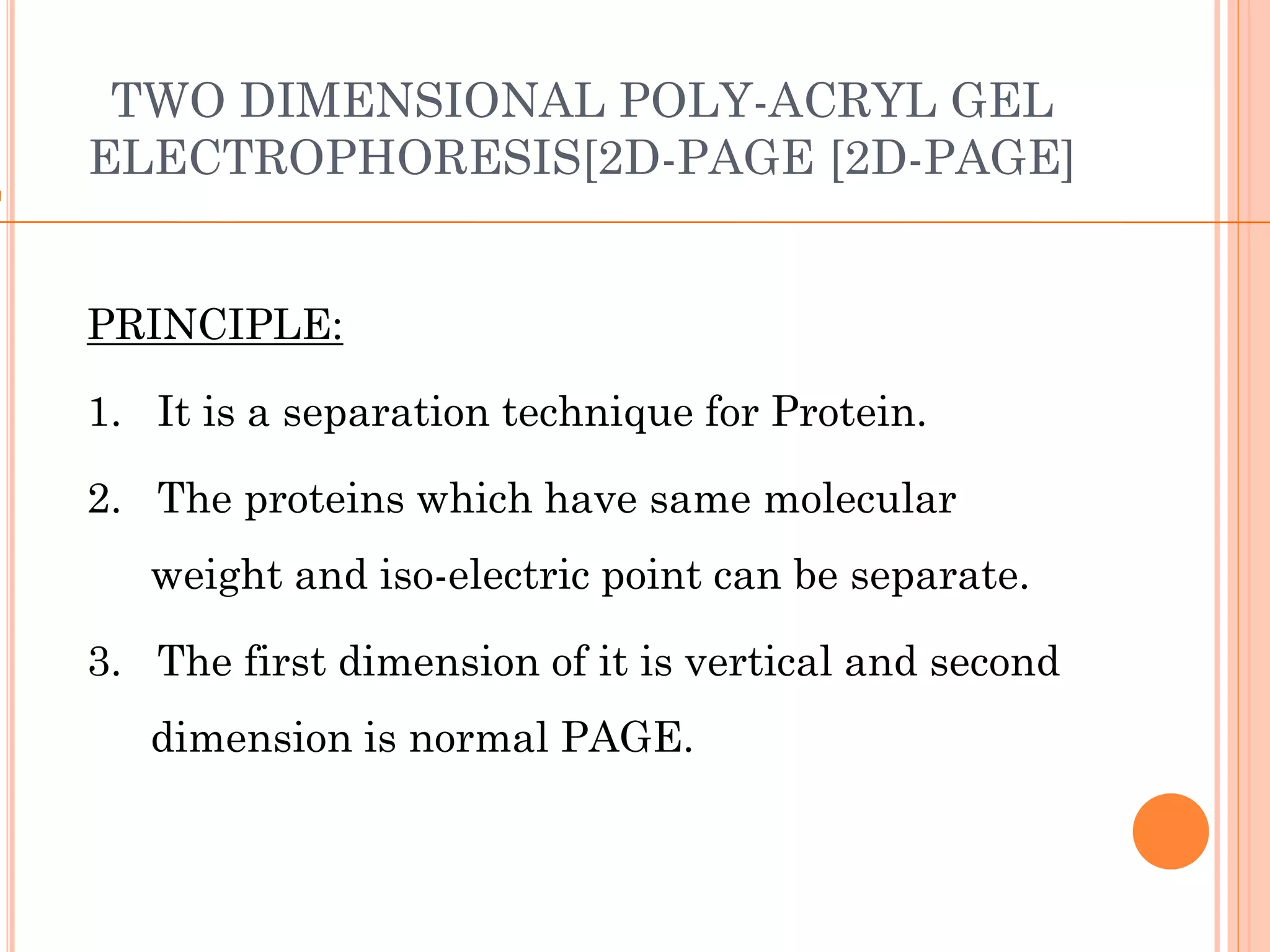 TWO DIMENSIONAL POLY-ACRYL GEL
ELECTROPHORESIS[2D-PAGE [2D-PAGE]
PRINCIPLE:
1. It is a separation technique for Protein.
2. The proteins which have same molecular
weight and iso-electric point can be separate.
3. The first dimension of it is vertical and second
dimension is normal PAGE.
 