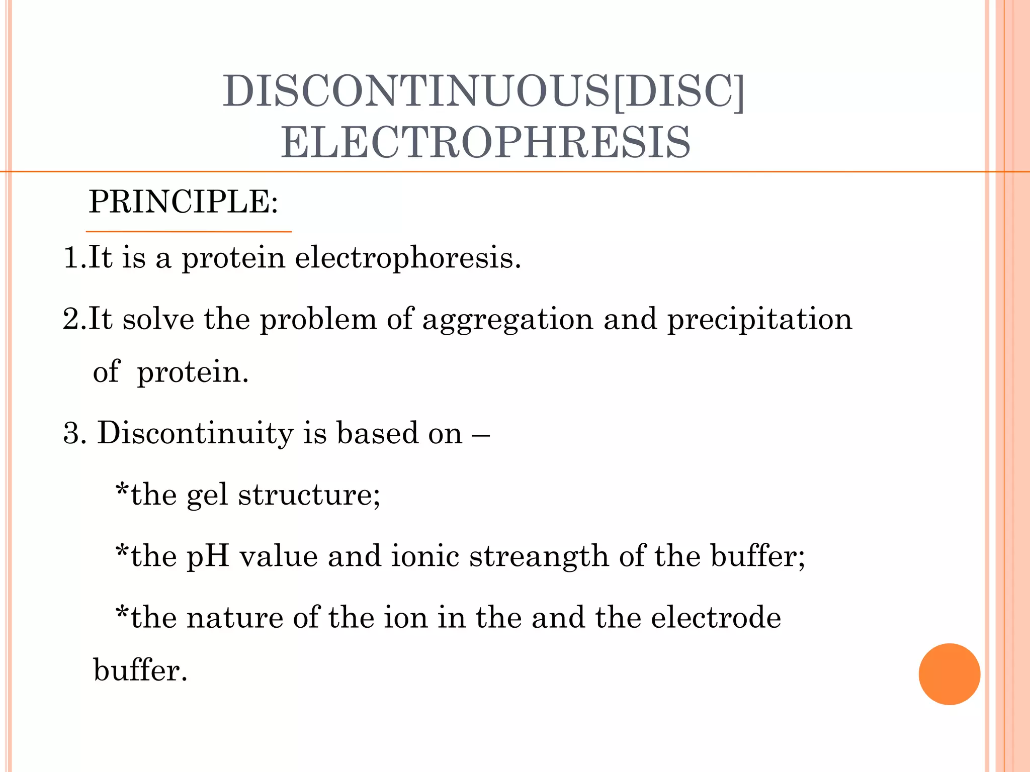 DISCONTINUOUS[DISC]
ELECTROPHRESIS
PRINCIPLE:
1.It is a protein electrophoresis.
2.It solve the problem of aggregation and precipitation
of protein.
3. Discontinuity is based on –
*the gel structure;
*the pH value and ionic streangth of the buffer;
*the nature of the ion in the and the electrode
buffer.
 
