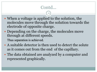 Contd...
                                16

 When a voltage is applied to the solution, the
  molecules move through the solution towards the
  electrode of opposite charge.
 Depending on the charge, the molecules move
  through at different speeds.
 Thus separation is achieved.
 A suitable detector is then used to detect the solute
  as it comes out from the end of the capillary.
 The data obtained are analyzed by a computer and
  represented graphically.
 