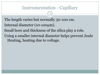 Instrumentation - Capillary
                          19

The length varies but normally 30-100 cm.
Internal diameter (10-100µm).
Small bore and thickness of the silica play a role.
Using a smaller internal diameter helps prevent Joule
  Heating, heating due to voltage.
 