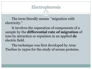 Electrophoresis
                          2


    The term literally means “migration with
electricity.”
    It involves the separation of components of a
sample by the differential rate of migration of
ions by attraction or repulsion in an applied dc
electric field.
    The technique was first developed by Arne
Tiselius in 1930s for the study of serum proteins.
 